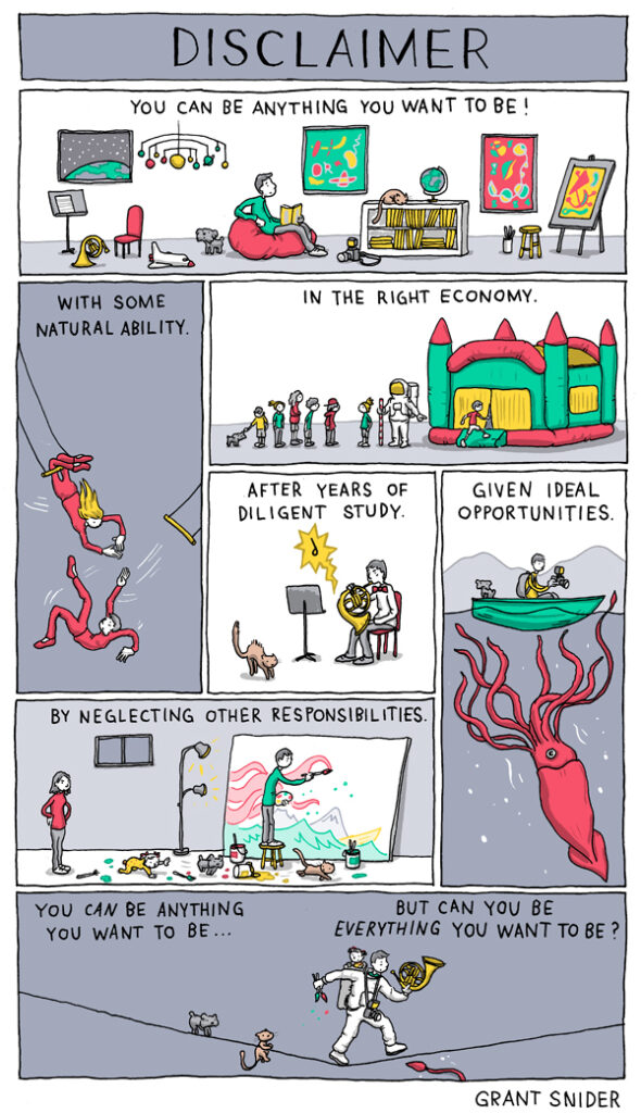 A comic by grant snider that reads 

you can be anything you want to be!
with some natural ability
in the right economy
after years of diligent study
given ideal opportunities
by neglecting other responsibilities
you can be anything you want to be... but can you be everything you want to be? 